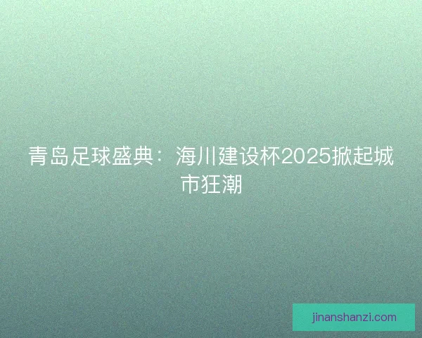 青岛足球盛典：海川建设杯2025掀起城市狂潮