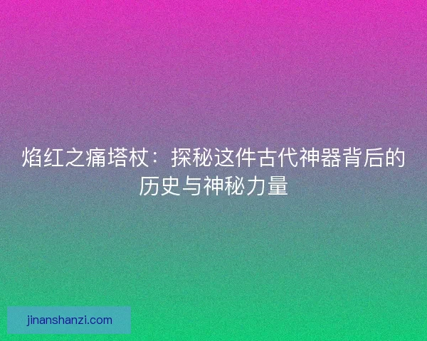 焰红之痛塔杖：探秘这件古代神器背后的历史与神秘力量