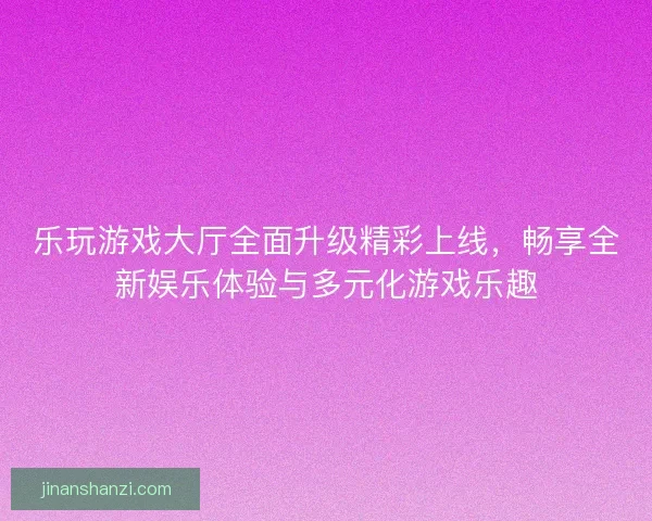 乐玩游戏大厅全面升级精彩上线，畅享全新娱乐体验与多元化游戏乐趣