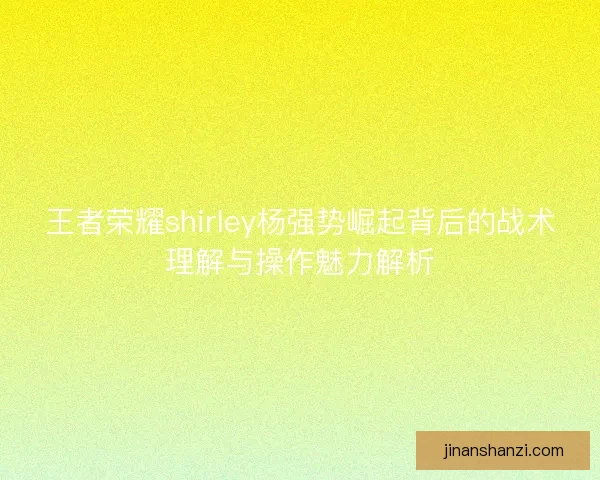王者荣耀shirley杨强势崛起背后的战术理解与操作魅力解析