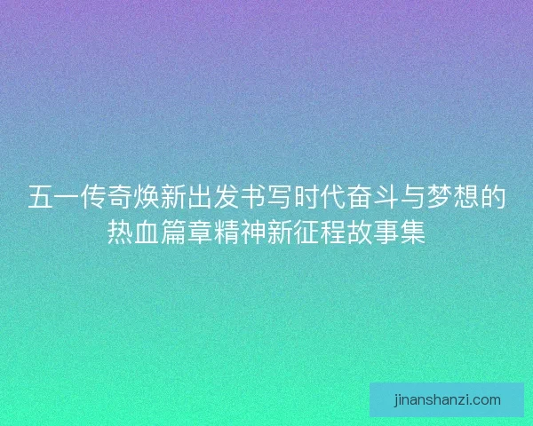 五一传奇焕新出发书写时代奋斗与梦想的热血篇章精神新征程故事集