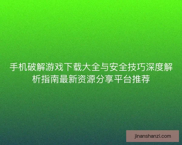 手机破解游戏下载大全与安全技巧深度解析指南最新资源分享平台推荐