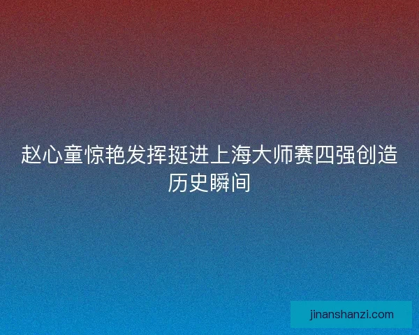 赵心童惊艳发挥挺进上海大师赛四强创造历史瞬间