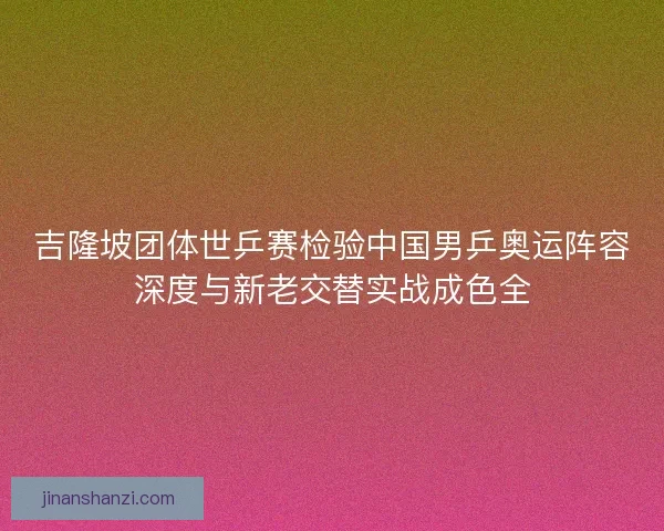 吉隆坡团体世乒赛检验中国男乒奥运阵容深度与新老交替实战成色全