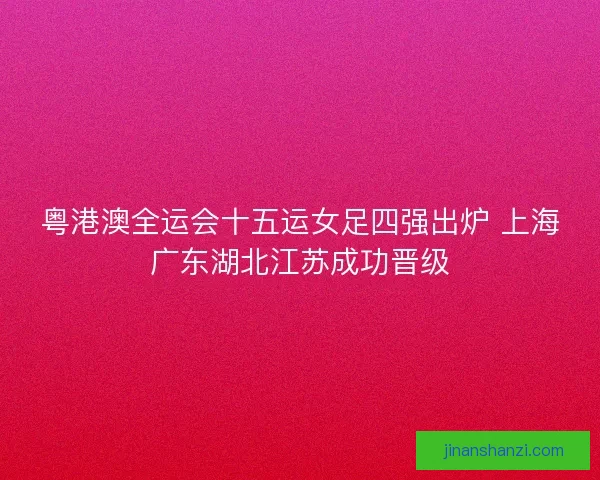 粤港澳全运会十五运女足四强出炉 上海广东湖北江苏成功晋级