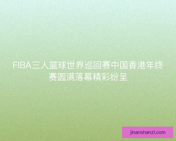 FIBA三人篮球世界巡回赛中国香港年终赛圆满落幕精彩纷呈