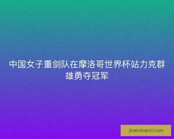 中国女子重剑队在摩洛哥世界杯站力克群雄勇夺冠军
