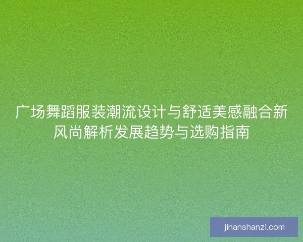 广场舞蹈服装潮流设计与舒适美感融合新风尚解析发展趋势与选购指南