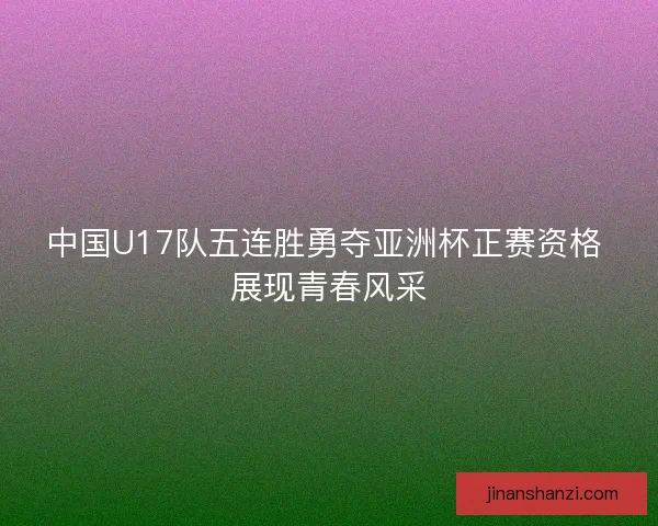 中国U17队五连胜勇夺亚洲杯正赛资格 展现青春风采
