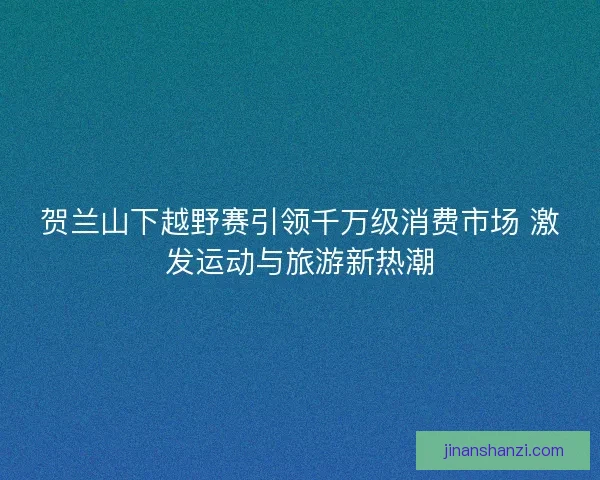 贺兰山下越野赛引领千万级消费市场 激发运动与旅游新热潮