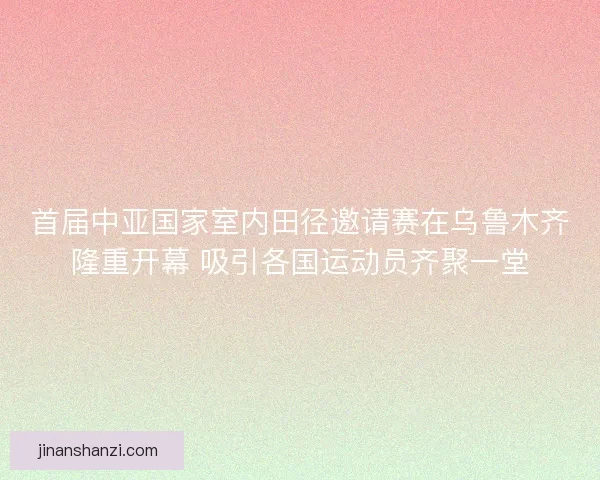 首届中亚国家室内田径邀请赛在乌鲁木齐隆重开幕 吸引各国运动员齐聚一堂