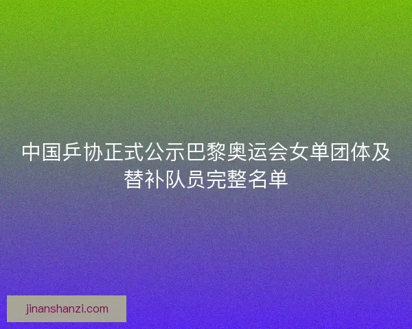 中国乒协正式公示巴黎奥运会女单团体及替补队员完整名单