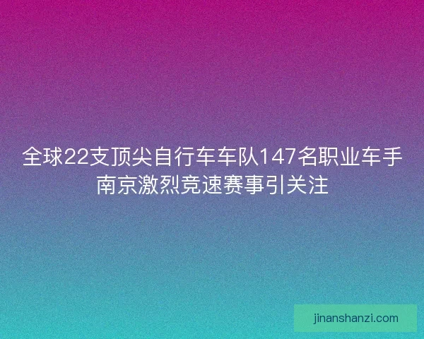全球22支顶尖自行车车队147名职业车手南京激烈竞速赛事引关注