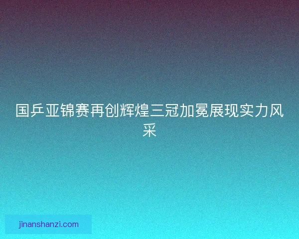 国乒亚锦赛再创辉煌三冠加冕展现实力风采