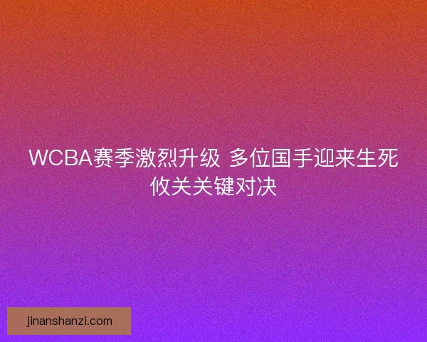 WCBA赛季激烈升级 多位国手迎来生死攸关关键对决 WCBA赛季激烈升级 多位国手迎来生死攸关关键对决