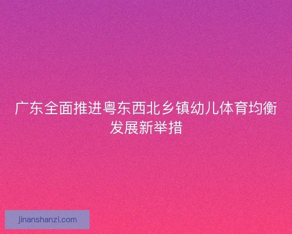 广东全面推进粤东西北乡镇幼儿体育均衡发展新举措