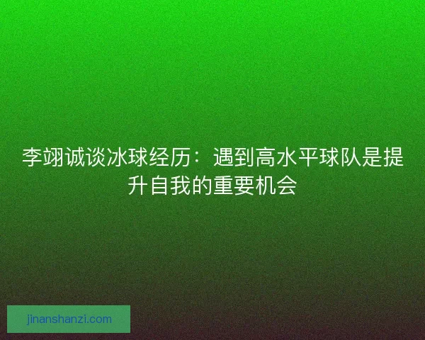 李翊诚谈冰球经历：遇到高水平球队是提升自我的重要机会