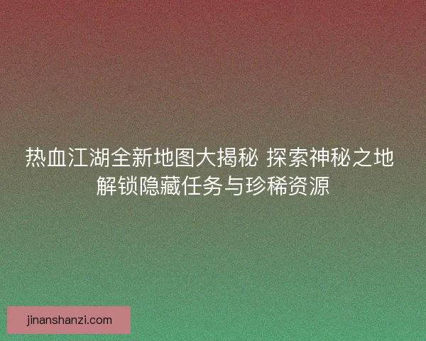 热血江湖全新地图大揭秘 探索神秘之地 解锁隐藏任务与珍稀资源