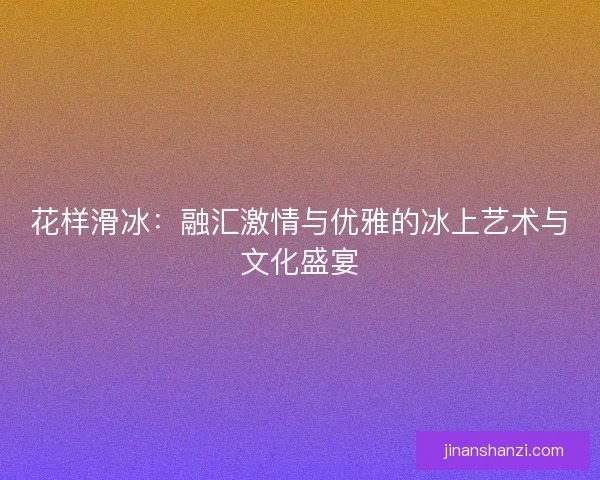 花样滑冰：融汇激情与优雅的冰上艺术与文化盛宴