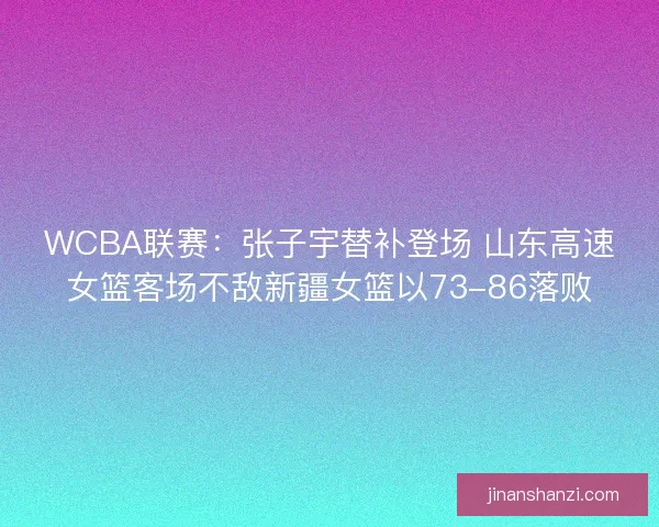 WCBA联赛：张子宇替补登场 山东高速女篮客场不敌新疆女篮以73-86落败
