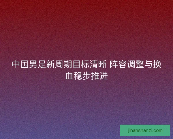 中国男足新周期目标清晰 阵容调整与换血稳步推进