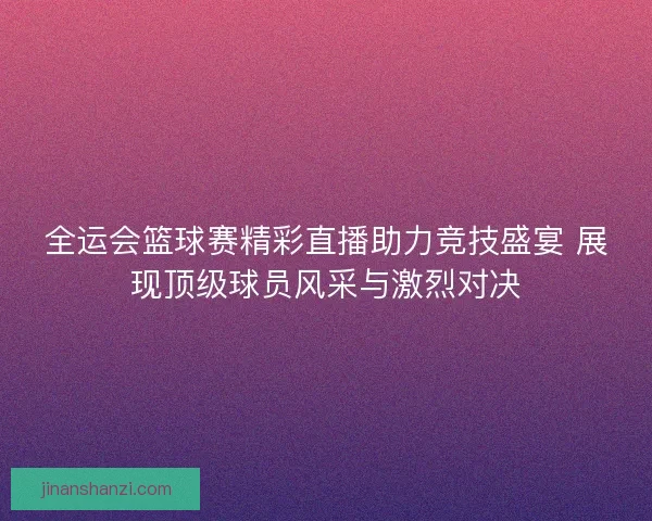 全运会篮球赛精彩直播助力竞技盛宴 展现顶级球员风采与激烈对决