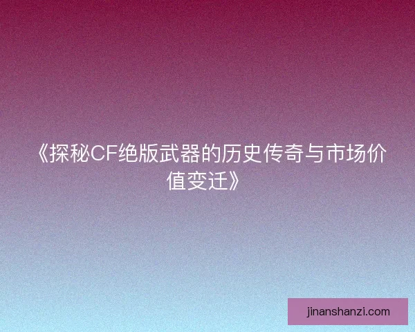 《探秘CF绝版武器的历史传奇与市场价值变迁》
