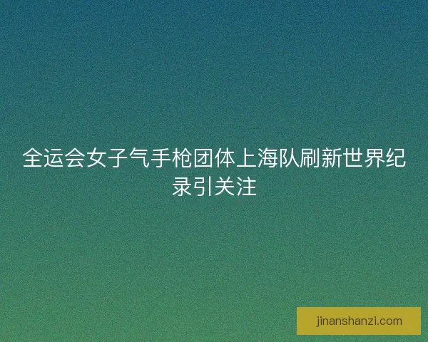全运会女子气手枪团体上海队刷新世界纪录引关注